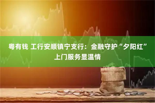 粤有钱 工行安顺镇宁支行：金融守护“夕阳红”上门服务显温情