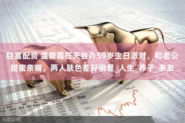 巨富配资 温碧霞在天台办59岁生日派对,和老公甜蜜亲嘴,两人肤色差好明显_人生_养子_亲友