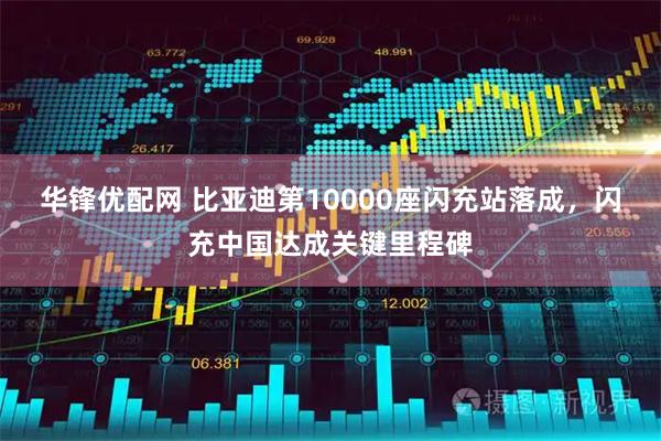 华锋优配网 比亚迪第10000座闪充站落成，闪充中国达成关键里程碑