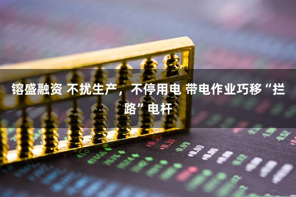 镕盛融资 不扰生产，不停用电 带电作业巧移“拦路”电杆