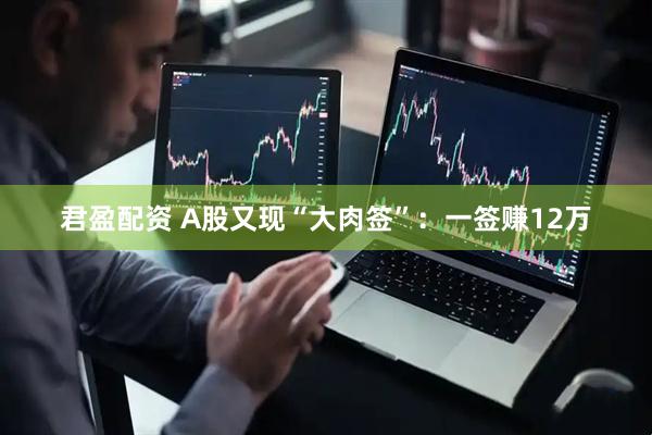 君盈配资 A股又现“大肉签”：一签赚12万