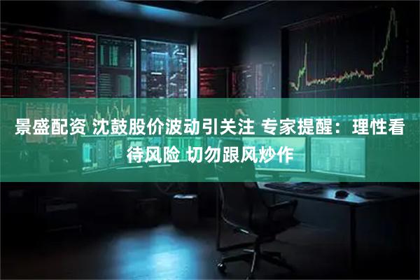 景盛配资 沈鼓股价波动引关注 专家提醒：理性看待风险 切勿跟风炒作