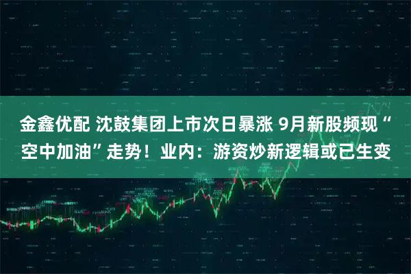 金鑫优配 沈鼓集团上市次日暴涨 9月新股频现“空中加油”走势！业内：游资炒新逻辑或已生变